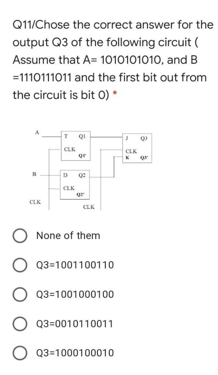 Q11/Chose the correct answer for the
output Q3 of the following circuit (
Assume that A= 1010101010, and B
=1110111011 and the first bit out from
the circuit is bit 0) *
A
T
Q1
Q3
CLK
CLK
Q3'
QI
K
B
D
Q2
CLK
Q2'
CLK
CLK
None of them
Q3=1001100110
Q3=1001000100
Q3=0010110011
Q3=1000100010
