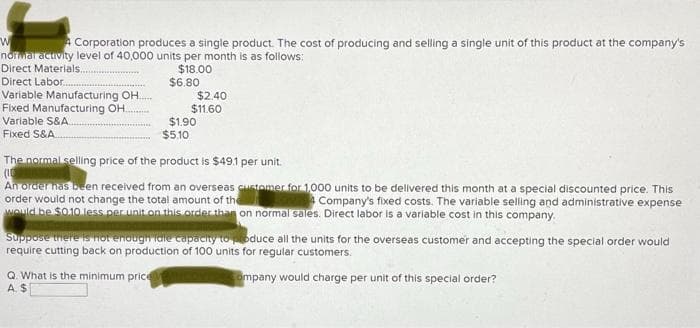 W
A Corporation produces a single product. The cost of producing and selling a single unit of this product at the company's
normal activity level of 40,000 units per month is as follows:
Direct Materials..
$18.00
Direct Labor...
Variable Manufacturing OH...
Fixed Manufacturing OH.
Variable S&A...
Fixed S&A..
$6.80
Q. What is the minimum price
A. $
$1.90
$5.10
$2.40
$11.60
The normal selling price of the product is $49.1 per unit.
(16
An order has been received from an overseas customer for 1,000 units to be delivered this month at a special discounted price. This
order would not change the total amount of the
Company's fixed costs. The variable selling and administrative expense
would be $0.10 less per unit on this order than on normal sales. Direct labor is a variable cost in this company.
Suppose there is not enough idle capacity to produce all the units for the overseas customer and accepting the special order would
require cutting back on production of 100 units for regular customers.
Company would charge per unit of this special order?