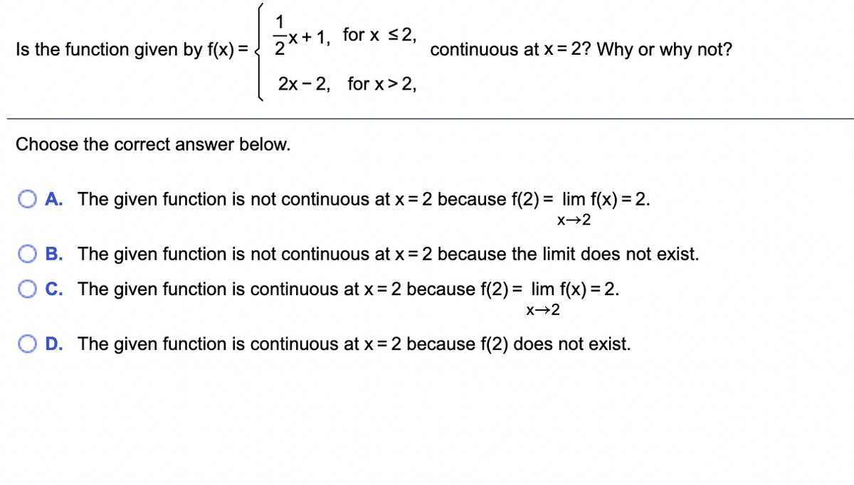 1
Is the function given by f(x) = ! 7x+1, for x <2,
continuous at x = 2? Why or why not?
2x - 2, for x> 2,
Choose the correct answer below.
O A. The given function is not continuous at x = 2 because f(2) = lim f(x) = 2.
x→2
B. The given function is not continuous at x = 2 because the limit does not exist.
O C. The given function is continuous at x= 2 because f(2) = lim f(x) = 2.
X→2
O D. The given function is continuous at x = 2 because f(2) does not exist.
