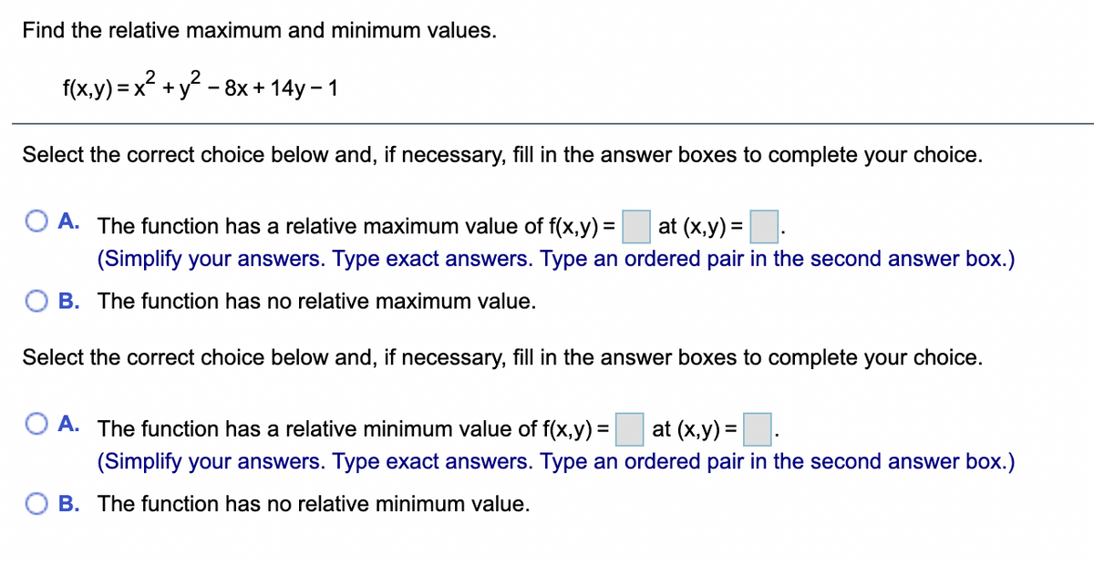 Find the relative maximum and minimum values.
f(x,y) = x +y - 8x + 14y – 1
Select the correct choice below and, if necessary, fill in the answer boxes to complete your choice.
A. The function has a relative maximum value of f(x,y) =
at (x,y) =
(Simplify your answers. Type exact answers. Type an ordered pair in the second answer box.)
B. The function has no relative maximum value.
Select the correct choice below and, if necessary, fill in the answer boxes to complete your choice.
A. The function has a relative minimum value of f(x,y) = at (x,y) =.
%3D
(Simplify your answers. Type exact answers. Type an ordered pair in the second answer box.)
B. The function has no relative minimum value.
