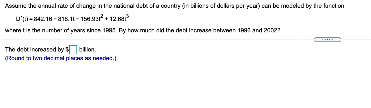 Assume the annual rate of change in the national debt of a country (in billions of dollars per year) can be modeled by the function
D'(t) = 842.16 + 818.1t – 156.93t? + 12.68t3
where t is the number of years since 1995. By how much did the debt increase between 1996 and 2002?
.....
The debt increased by $
billion.
(Round to two decimal places as needed.)
