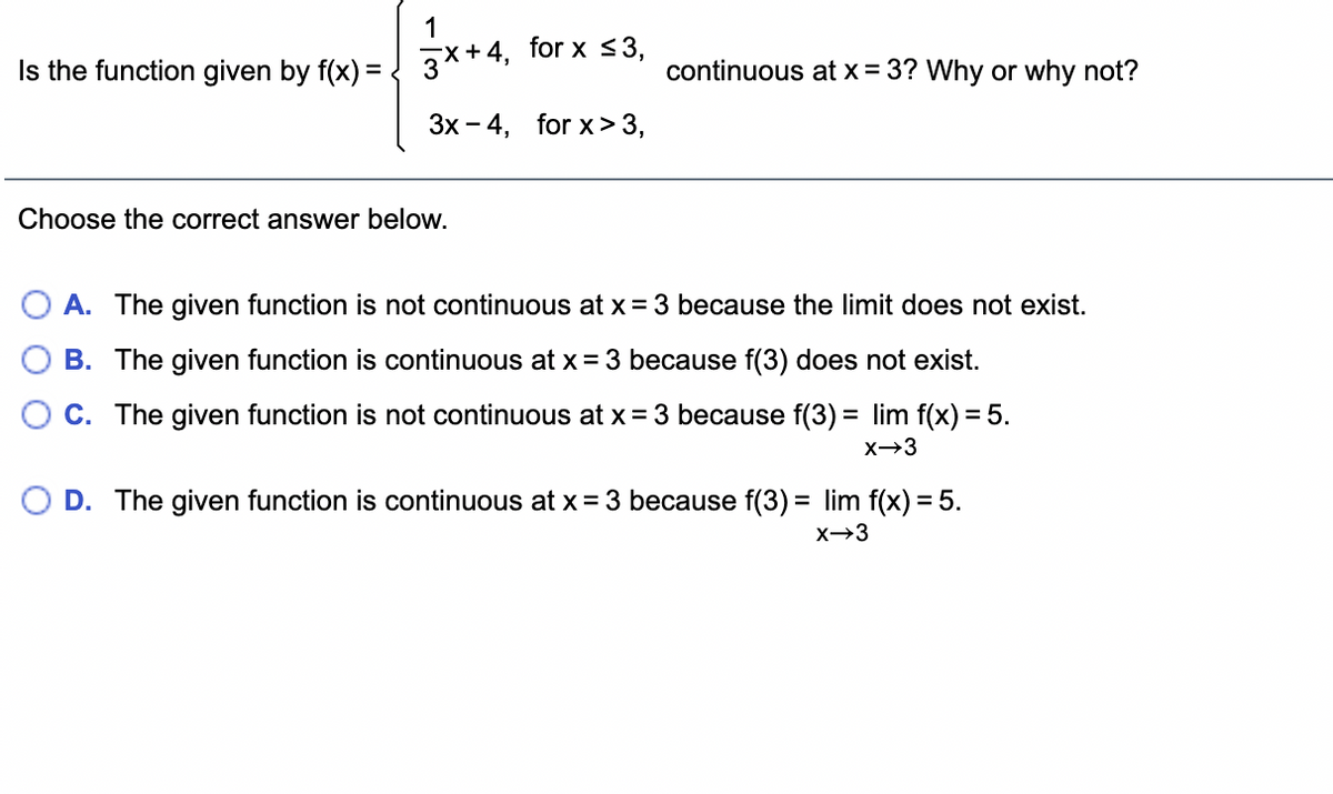 1
Is the function given by f(x) = ! 3×+4, for x <3,
continuous at x = 3? Why or why not?
Зх - 4, for x > 3,
Choose the correct answer below.
A. The given function is not continuous at x = 3 because the limit does not exist.
B. The given function is continuous at x= 3 because f(3) does not exist.
C. The given function is not continuous at x = 3 because f(3) = lim f(x) = 5.
x→3
D. The given function is continuous at x = 3 because f(3) = lim f(x) = 5.
x→3
