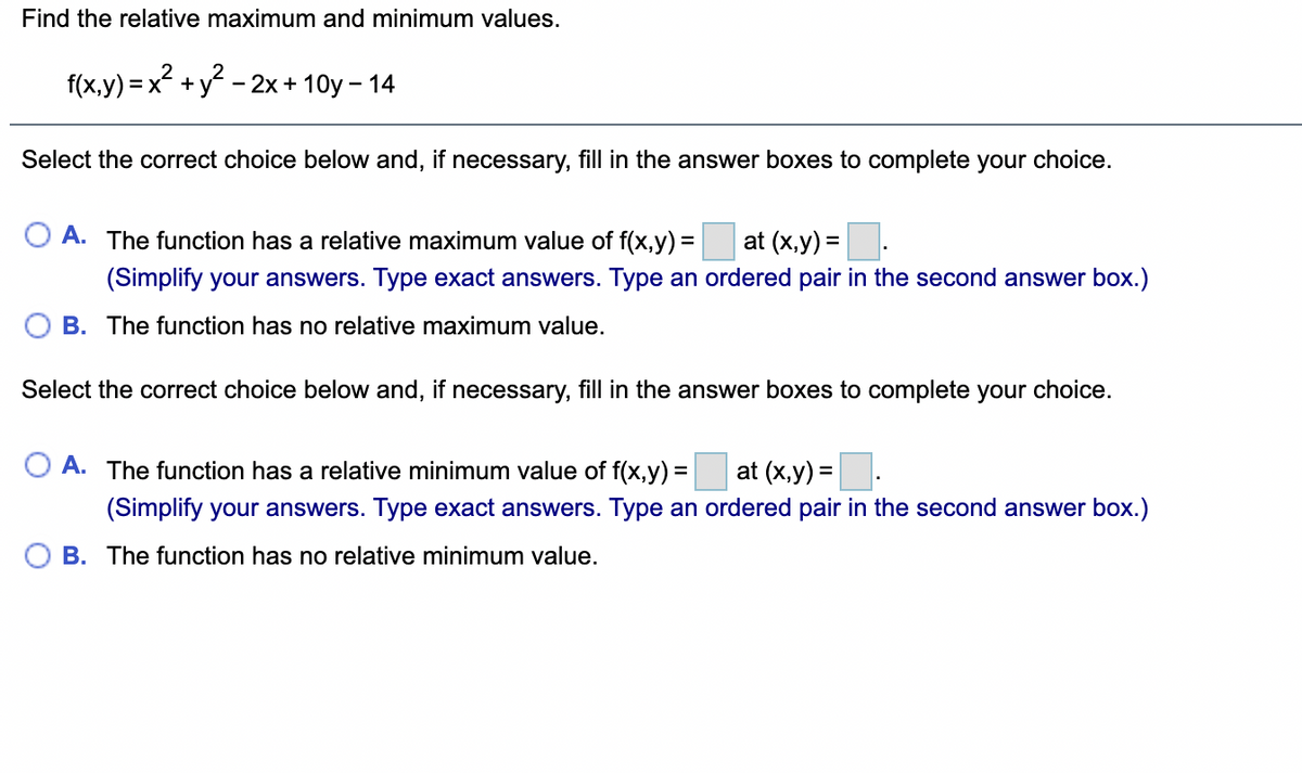 Find the relative maximum and minimum values.
f(x,y) = x² +:
+y?
- 2x + 10y – 14
Select the correct choice below and, if necessary, fill in the answer boxes to complete your choice.
A. The function has a relative maximum value of f(x,y) =
at (x,y) =
(Simplify your answers. Type exact answers. Type an ordered pair in the second answer box.)
B. The function has no relative maximum value.
Select the correct choice below and, if necessary, fill in the answer boxes to complete your choice.
A. The function has a relative minimum value of f(x,y) = at (x,y) =.
%3D
(Simplify your answers. Type exact answers. Type an ordered pair in the second answer box.)
B. The function has no relative minimum value.
