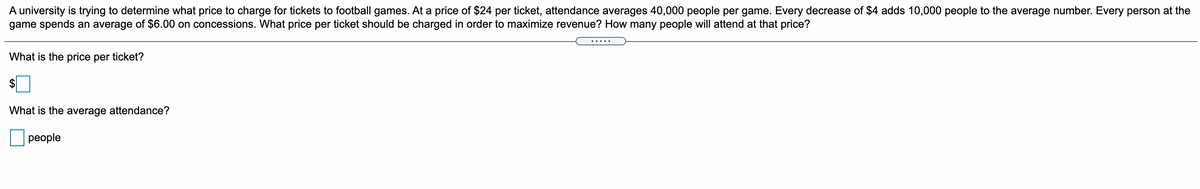 A university is trying to determine what price to charge for tickets to football games. At a price of $24 per ticket, attendance averages 40,000 people per game. Every decrease of $4 adds 10,000 people to the average number. Every person at the
game spends an average of $6.00 on concessions. What price per ticket should be charged in order to maximize revenue? How many people will attend at that price?
What is the price per ticket?
What is the average attendance?
people
