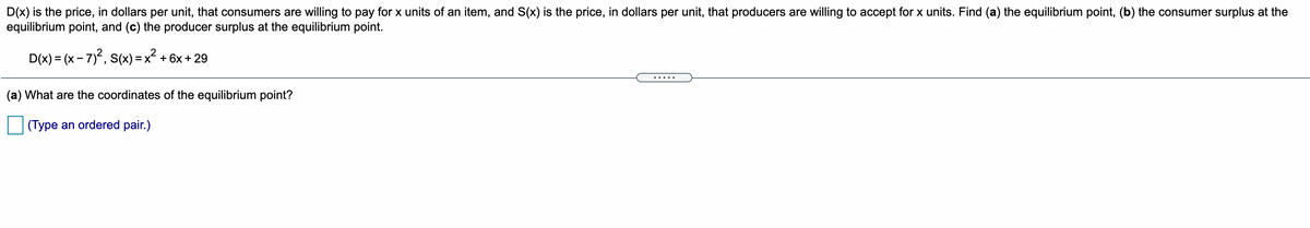D(x) is the price, in dollars per unit, that consumers are willing to pay for x units of an item, and S(x) is the price, in dollars per unit, that producers are willing to accept for x units. Find (a) the equilibrium point, (b) the consumer surplus at the
equilibrium point, and (c) the producer surplus at the equilibrium point.
D(x) = (x - 7), S(x) = x? + 6x + 29
(a) What are the coordinates of the equilibrium point?
(Type an ordered pair.)
