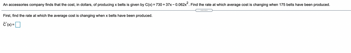 An accessories company finds that the cost, in dollars, of producing x belts is given by C(x) = 730 + 37x- 0.062x. Find the rate at which average cost is changing when 175 belts have been produced.
.....
First, find the rate at which the average cost is changing when x belts have been produced.
c'(x) =D
