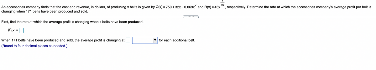 - 0.069x?
10
respectively. Determine the rate at which the accessories company's average profit per belt is
An accessories company finds that the cost and revenue, in dollars, of producing x belts is given by C(x) = 750 + 32x -
changing when 171 belts have been produced and sold.
and R(x) = 45x
.....
First, find the rate at which the average profit is changing when x belts have been produced.
P'(x) =D
When 171 belts have been produced and sold, the average profit is changing at
for each additional belt.
(Round to four decimal places as needed.)
