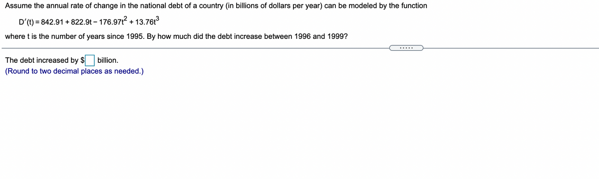 Assume the annual rate of change in the national debt of a country (in billions of dollars per year) can be modeled by the function
D'(t) = 842.91 + 822.9t – 176.971? + 13.76t
where t is the number of years since 1995. By how much did the debt increase between 1996 and 1999?
.....
The debt increased by $
billion.
(Round to two decimal places as needed.)
