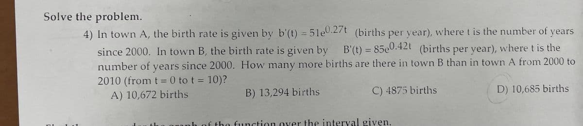 Solve the problem.
4) In town A, the birth rate is given by b'(t) = 51e0.2/t (births per year), where t is the number of years
%3D
since 2000. In town B, the birth rate is given by B'(t) = 85e0.42t (births per year), where t is the
%3D
number of years since 2000. How many more births are there in town B than in town A from 2000 to
2010 (from t = 0 to t = 10)?
B) 13,294 births
C) 4875 births
D) 10,685 births
A) 10,672 births
Ou tho granh of the function over the interval given.
