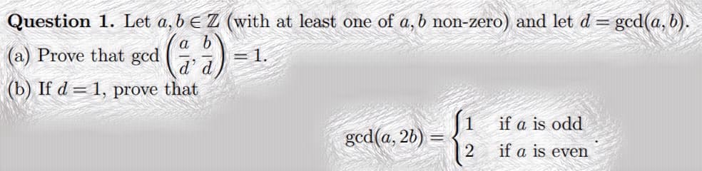 Question 1. Let a, b E Z (with at least one of a, b non-zero) and let d= gcd(a, b).
a b
(a) Prove that gcd
= 1.
d'
d
(b) If d = 1, prove that
|1 if a is odd
god(a, 26)
if a is even
