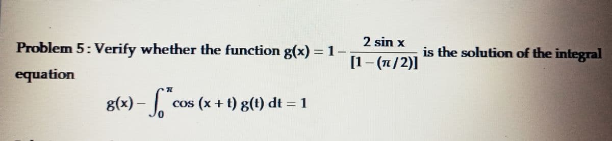 Problem 5: Verify whether the function g(x) = 1-
-
equation
H
g(x) - * cos(x + t) g(t) dt = 1
2 sin x
[1-(π/2)]
is the solution of the integral