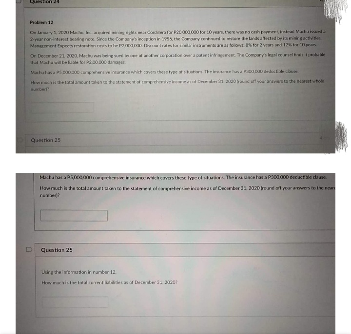 Question 24
Problem 12
On January 1, 2020 Machu, Inc. acquired mining rights near Cordillera for P20,000,000 for 10 years, there was no cash payment, instead Machu issued a
2-year non-interest bearing note. Since the Company's inception in 1956, the Company continued to restore the lands affected by its mining activities
Management Expects restoration costs to be P2,000,000. Discount rates for similar instruments are as follows: 8% for 2 years and 12% for 10 years.
On December 21, 2020, Machu was being sued by one of another corporation over a patent infringement. The Company's legal counsel finds it probable
that Machu will be liable for P2.00,000 damages.
Machu has a P5,000,000 comprehensive insurance which covers these type of situations. The insurance has a P300,000 deductible clause.
How much is the total amount taken to the statement of comprehensive income as of December 31, 2020 (round off your answers to the nearest whole
number)?
Question 25
Machu has a P5,000,000 comprehensive insurance which covers these type of situations. The insurance has a P300,000 deductible clause.
How much is the total amount taken to the statement of comprehensive income as of December 31, 2020 (round off your answers to the neare
number)?
Question 25
Using the information in number 12,
How much is the total current liabilities as of December 31, 2020?
