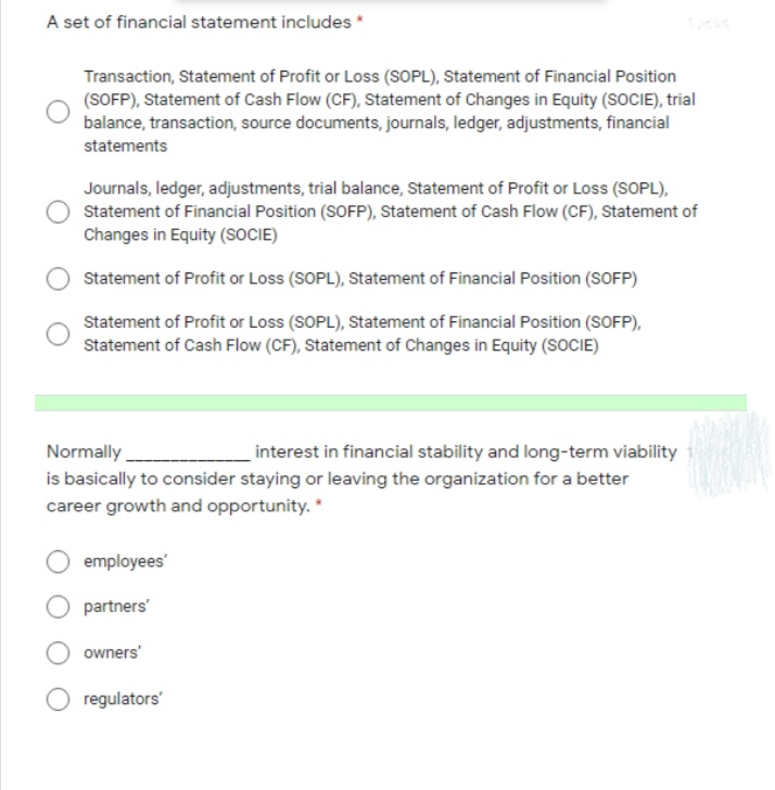A set of financial statement includes *
Transaction, Statement of Profit or Loss (SOPL), Statement of Financial Position
(SOFP), Statement of Cash Flow (CF), Statement of Changes in Equity (SOCIE), trial
balance, transaction, source documents, journals, ledger, adjustments, financial
statements
Journals, ledger, adjustments, trial balance, Statement of Profit or Loss (SOPL),
Statement of Financial Position (SOFP), Statement of Cash Flow (CF), Statement of
Changes in Equity (SOCIE)
Statement of Profit or Loss (SOPL), Statement of Financial Position (SOFP)
Statement of Profit or Loss (SOPL), Statement of Financial Position (SOFP),
Statement of Cash Flow (CF), Statement of Changes in Equity (SOCIE)
Normally.
interest in financial stability and long-term viability
is basically to consider staying or leaving the organization for a better
career growth and opportunity. *
employees'
partners'
owners'
regulators'
