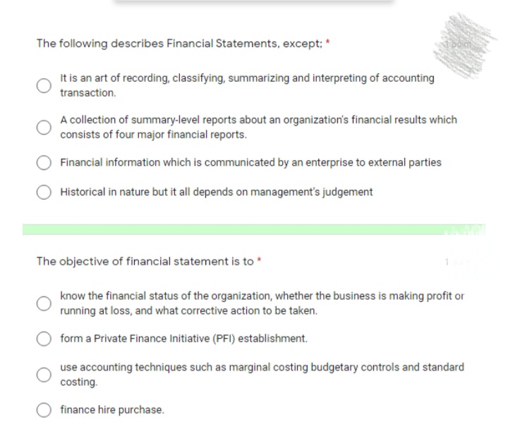 The following describes Financial Statements, except; *
It is an art of recording, classifying, summarizing and interpreting of accounting
transaction.
A collection of summary-level reports about an organization's financial results which
consists of four major financial reports.
Financial information which is communicated by an enterprise to external parties
Historical in nature but it all depends on management's judgement
The objective of financial statement is to *
know the financial status of the organization, whether the business is making profit or
running at loss, and what corrective action to be taken.
form a Private Finance Initiative (PFI) establishment.
use accounting techniques such as marginal costing budgetary controls and standard
costing.
finance hire purchase.
