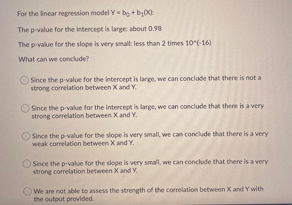 For the linear regression model Y = bo + b1(X):
The p-value for the intercept is large: about 0.98
The p-value for the slope is very small: less than 2 times 10^(-16)
What can we conclude?
Since the p-value for the intercept is large, we can conclude that there is not a
strong correlation between X and Y.
Since the p-value for the intercept is large, we can conclude that there is a very
strong correlation between X and Y.
Since the p-value for the slope is very small, we can conclude that there is a very
weak correlation between X and Y.
Since the p-value for the slope is very small, we can conclude that there is a very
strong correlation between X and Y.
We are not able to assess the strength of the correlation between X and Y with
the output provided.
