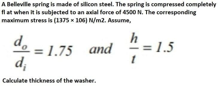 A Belleville spring is made of silicon steel. The spring is compressed completely
fl at when it is subjected to an axial force of 4500 N. The corresponding
maximum stress is (1375 x 106) N/m2. Assume,
d,
= 1.75 and
d;
h
= 1.5
Calculate thickness of the washer.
