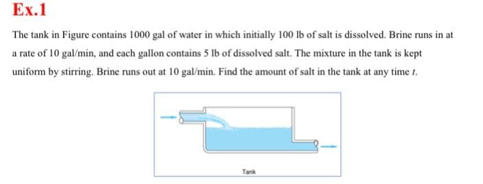 Ex.1
The tank in Figure contains 1000 gal of water in which initially 100 lb of salt is dissolved. Brine runs in at
a rate of 10 gal/min, and each gallon contains 5 lb of dissolved salt. The mixture in the tank is kept
uniform by stirring. Brine runs out at 10 gal/min. Find the amount of salt in the tank at any time t.
Tank
