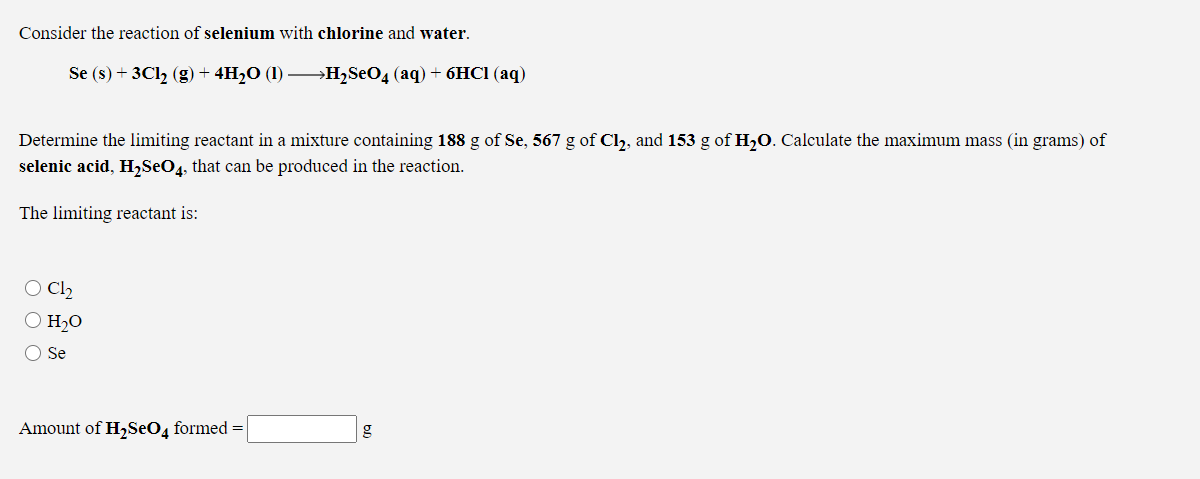 Consider the reaction of selenium with chlorine and water.
Se (s) + 3C12 (g) + 4H2O (1) –H2S€O4 (aq) + 6HC1 (aq)
Determine the limiting reactant in a mixture containing 188 g of Se, 567 g of Cl, and 153 g of H,0. Calculate the maximum mass (in grams) of
selenic acid, H,SeO4, that can be produced in the reaction.
The limiting reactant is:
O Cl2
O H2O
Se
Amount of H,SeO4 formed =
g
