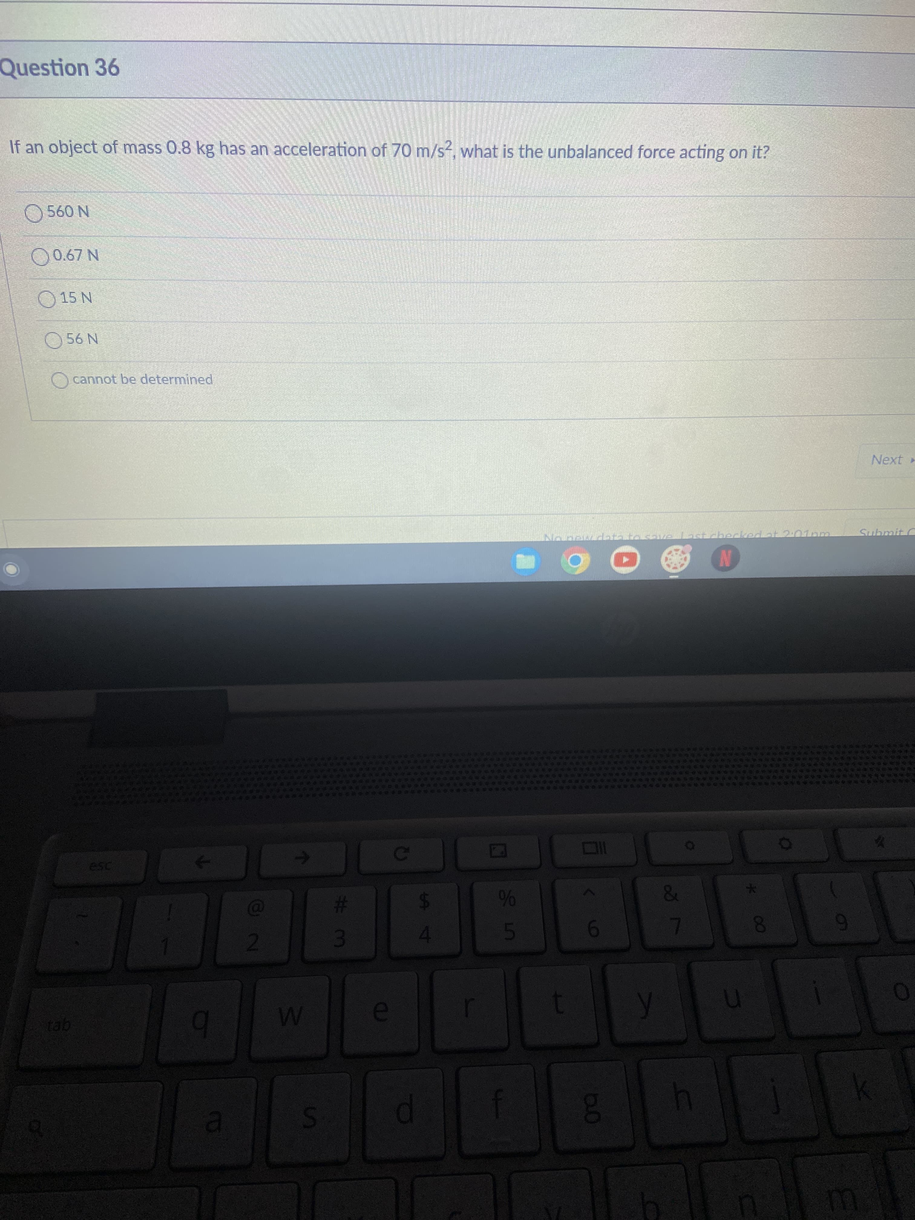 87
35
Question 36
If an object of mass 0.8 kg has an acceleration of 70 m/s?, what is the unbalanced force acting on it?
N 090
N L9'0 O
15 N
N 90
Ocannot be determined
Next
Submit C
%23
2.
60
