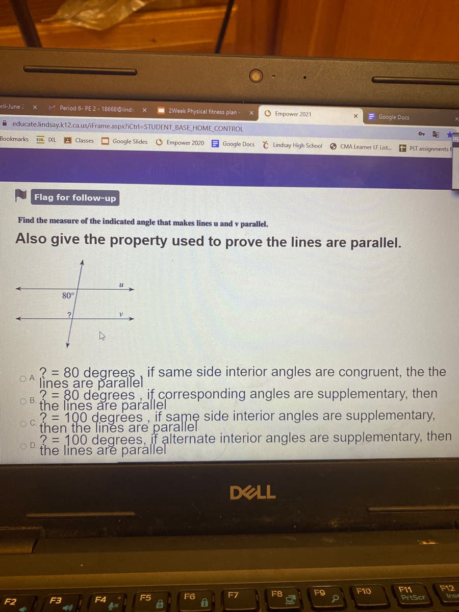 ril-June 2
M Period 6- PE 2 - 18668@linds
2Week Physical fitness plan
O Empower 2021
= Google Docs
A educate.lindsay.k12.ca.us/iFrame.aspx?iCtrl%=DSTUDENT_BASE_HOME_CONTROL
Bookmarks
Da. IXL
A Classes
O Google Slides
O Empower 2020 E Google Docs Č Lindsay High School
O CMA Learner LF List.
+ PLT assignments f
Flag for follow-up
Find the measure of the indicated angle that makes lines u and v parallel.
Also give the property used to prove the lines are parallel.
и ,
80°
? = 80 degrees , if same side interior angles are congruent, the the
lines are parallel
? = 80 degrees, if corresponding angles are supplementary, then
the lines are parallel
? = 100 degrees, if same side interior angles are supplementary,
then the Tines are parallel
? = 100 degrees, if alternate interior angles are supplementary, then
O A
OC.
O D
the lines are parállel
DELL
F11
PriScr
F12
Inse
F8
F9
F10
F5
F6
F7
F2
F3
F4
