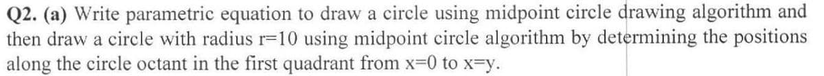 Q2. (a) Write parametric equation to draw a circle using midpoint circle drawing algorithm and
then draw a circle with radius r=10 using midpoint circle algorithm by determining the positions
along the circle octant in the first quadrant from x-0 to x-y.
