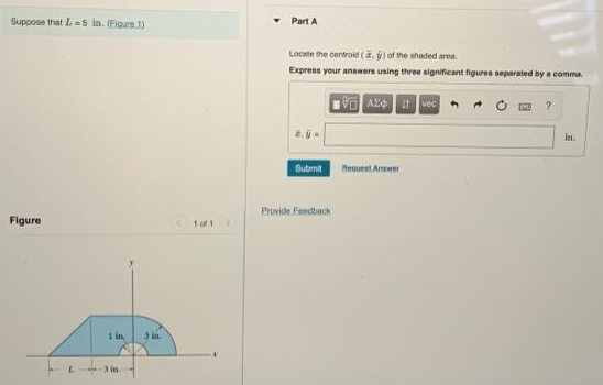 Suppose that L5 in. (Figure.1)
Part A
Locate the centroid (i, l of the shaded area.
Express your answers uning three significant figuren separated by a comma.
阿A
in.
Submit
Heguest Anwer
Provide Foodtiach
Figure
1 of 1
I in.
3 in.
L.
-3in
