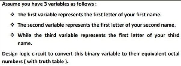 Assume you have 3 variables as follows :
* The first variable represents the first letter of your first name.
* The second variable represents the first letter of your second name.
* While the third variable represents the first letter of your third
name.
Design logic circuit to convert this binary variable to their equivalent octal
numbers ( with truth table ).

