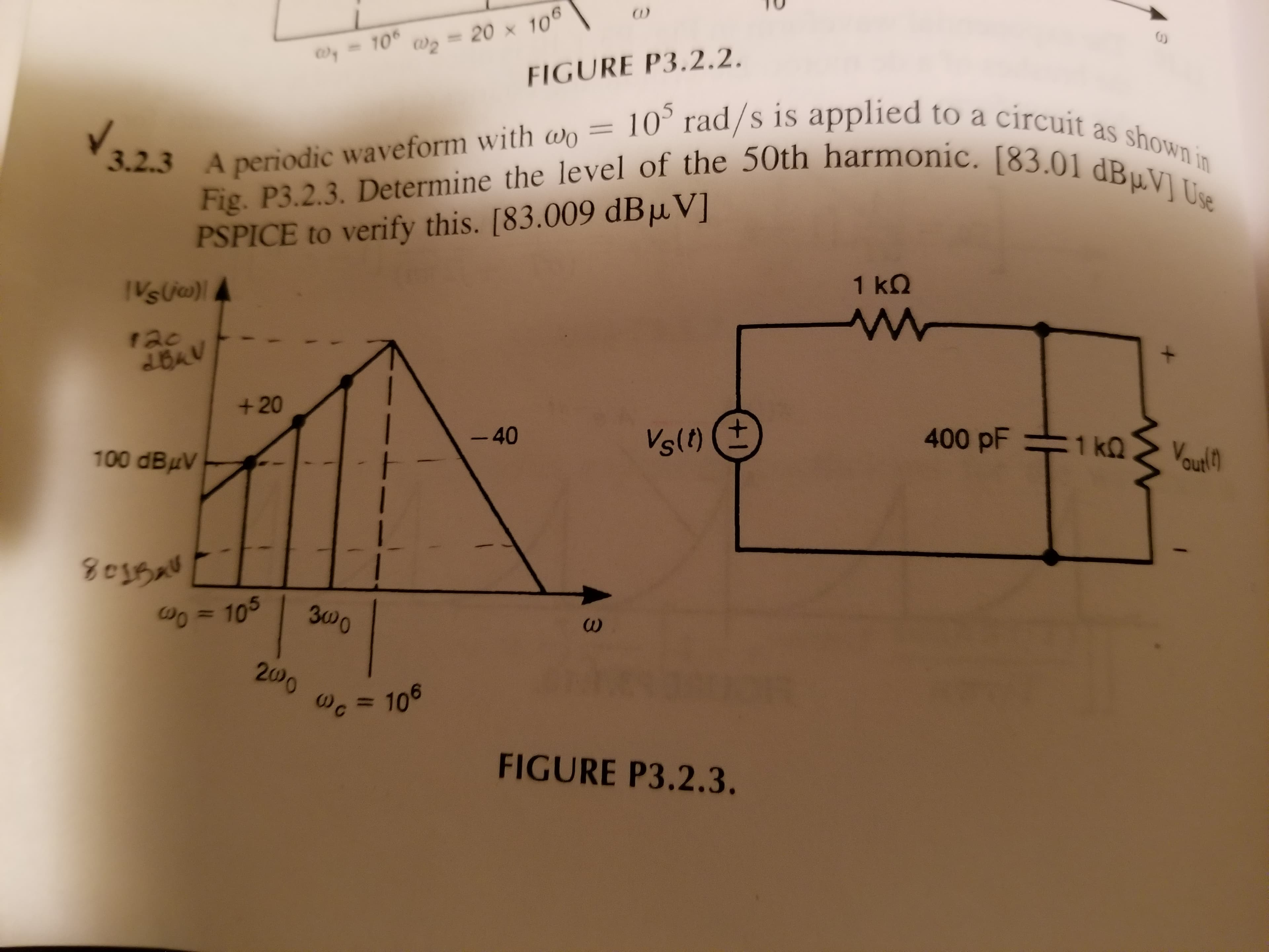 - 10
Wz =
20 x 106
%3D
FIGURE P3.2.2.
10° rad/s is applied to a circuit as shown in
Fig. P3.2.3. Determine the level of the 50th harmonic. [83.01 dBµV] Use
3.2.3 A periodic waveform with wo ?
PSPICE to verify this. [83.009 dBµV]
VsU)4
1 ΚΩ
r20
2BAV
+20
-40
Vsl)
400 pF 1 kQ
100 dBuV
Vout!h
Do = 105
З000
200 0c
106
%3D
FIGURE P3.2.3.
+1
