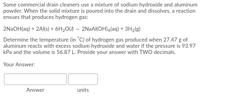 Some commercial drain cleaners use a mixture of sodium hydroxide and aluminum
powder. When the solid mixture is poured into the drain and dissolves, a reaction
ensues that produces hydrogen gas:
2NAOH(aq) + 2AI(s) + 6H2O() → 2NAAI(OH)4(aq) + 3H2(g)
Determine the temperature (in °C) of hydrogen gas produced when 27.47 g of
aluminum reacts with excess sodium hydroxide and water if the pressure is 93.97
kPa and the volume is 56.87 L. Provide your answer with TWO decimals.
Your Answer:
Answer
units
