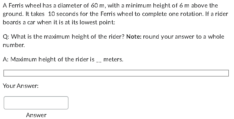 A Ferris wheel has a diameter of 60 m, with a minimum height of 6 m above the
ground. It takes 10 seconds for the Ferris wheel to complete one rotation. If a rider
boards a car when it is at its lowest point:
Q: What is the maximum height of the rider? Note: round your answer to a whole
number.
A: Maximum height of the rider is
Your Answer:
Answer
meters.