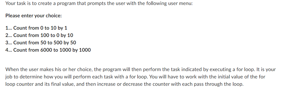 Your task is to create a program that prompts the user with the following user menu:
Please enter your choice:
1... Count from 0 to 10 by 1
2... Count from 100 to 0 by 10
3... Count from 50 to 500 by 50
4... Count from 6000 to 1000 by 1000
When the user makes his or her choice, the program will then perform the task indicated by executing a for loop. It is your
job to determine how you will perform each task with a for loop. You will have to work with the initial value of the for
loop counter and its final value, and then increase or decrease the counter with each pass through the loop.
