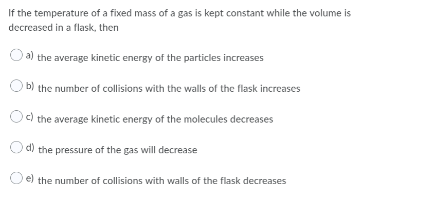 If the temperature of a fixed mass of a gas is kept constant while the volume is
decreased in a flask, then
a) the average kinetic energy of the particles increases
b) the number of collisions with the walls of the flask increases
c) the average kinetic energy of the molecules decreases
d) the pressure of the gas will decrease
e) the number of collisions with walls of the flask decreases
