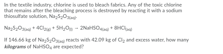 In the textile industry, chlorine is used to bleach fabrics. Any of the toxic chlorine
that remains after the bleaching process is destroyed by reacting it with a sodium
thiosulfate solution, N22S2O3(aq)-
Na2S2O3(aq) + 4CI2(g) + 5H2O1 - 2NaHSO4(aq) + 8HCI(aq)
If 146.66 kg of Na2S2O3(aq) reacts with 42.09 kg of Cl2 and excess water, how many
kilograms of NaHSO4 are expected?

