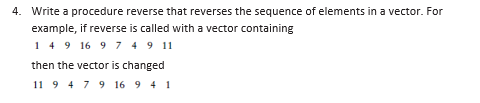 4. Write a procedure reverse that reverses the sequence of elements in a vector. For
example, if reverse is called with a vector containing
149 16 9 7 4 9 11
then the vector is changed
11 9 4 7 9 16 9 4 1