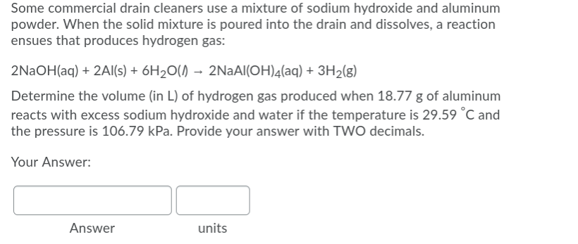 Some commercial drain cleaners use a mixture of sodium hydroxide and aluminum
powder. When the solid mixture is poured into the drain and dissolves, a reaction
ensues that produces hydrogen gas:
2NAOH(aq) + 2AI(s) + 6H20() → 2NAAI(OH)4(aq) + 3H2(g)
Determine the volume (in L) of hydrogen gas produced when 18.77 g of aluminum
reacts with excess sodium hydroxide and water if the temperature is 29.59 °C and
the pressure is 106.79 kPa. Provide your answer with TWO decimals.
Your Answer:
Answer
units
