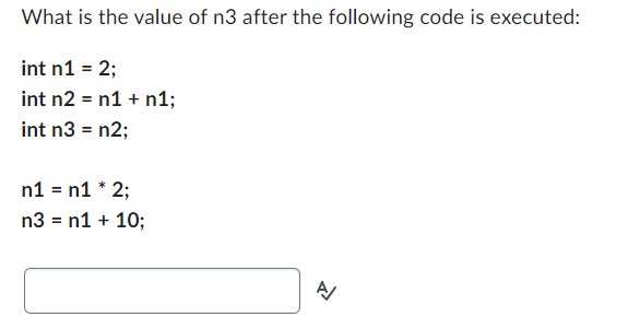 What is the value of n3 after the following code is executed:
int n1 = 2;
int n2 = n1 + n1;
int n3 = n2;
n1 = n1 * 2;
n3 = n1 + 10;
A/