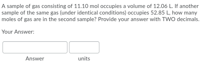 A sample of gas consisting of 11.10 mol occupies a volume of 12.06 L. If another
sample of the same gas (under identical conditions) occupies 52.85 L, how many
moles of gas are in the second sample? Provide your answer with TWO decimals.
Your Answer:
Answer
units
