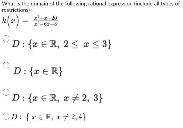 What is the domain of the following rational expression (include all types of
restrictions):
k(x) =
x²+x-20
x²-6x+8
D: {x € R, 2 ≤ x ≤ 3}
D: {x € R}
D: { ER, x # 2, 3}
D: { x ≤ R, x ‡ 2,4}