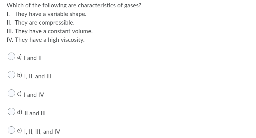 Which of the following are characteristics of gases?
I. They have a variable shape.
II. They are compressible.
III. They have a constant volume.
IV. They have a high viscosity.
a) I and II
O b) I, II, and III
c) I and IV
d) |I and III
e) I, II, III, and IV
