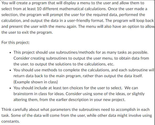 You will create a program that will display a menu to the user and allow them to
select from at least 10 different mathematical calculations. Once the user made a
selection, the program will prompt the user for the required data, performed the
calculation, and output the data in a user-friendly format. The program will loop back
and present the user with the menu again. The menu will also have an option to allow
the user to exit the program.
For this project:
• This project should use subroutines/methods for as many tasks as possible.
Consider creating subroutines to output the user menu, to obtain data from
the user, to output the solutions to the calculations, etc.
• You should use methods to complete the calculations, and each subroutine wil
return data back to the main program, rather than output the data itself.
(Example shown in class)
• You should include at least ten choices for the user to select. We can
brainstorm in class for ideas. Consider using some of the ideas, or slightly
altering them, from the earlier description in your new project.
Think carefully about what parameters the subroutines need to accomplish in each
task. Some of the data will come from the user, while other data might involve using
constants.