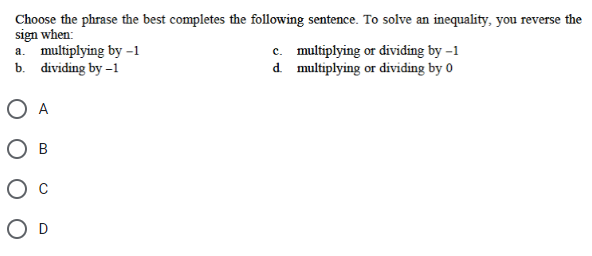 Choose the phrase the best completes the following sentence. To solve an inequality, you reverse the
sign when:
a. multiplying by -1
b. dividing by -1
O A
B
O D
c. multiplying or dividing by -1
multiplying or dividing by 0
d.