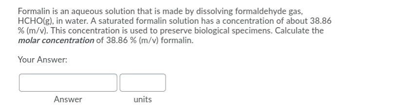 Formalin is an aqueous solution that is made by dissolving formaldehyde gas,
HCHO(g), in water. A saturated formalin solution has a concentration of about 38.86
% (m/v). This concentration is used to preserve biological specimens. Calculate the
molar concentration of 38.86 % (m/v) formalin.
Your Answer:
Answer
units
