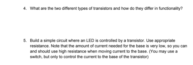 4. What are the two different types of transistors and how do they differ in functionality?
5. Build a simple circuit where an LED is controlled by a transistor. Use appropriate
resistance. Note that the amount of current needed for the base is very low, so you can
and should use high resistance when moving current to the base. (You may use a
switch, but only to control the current to the base of the transistor)