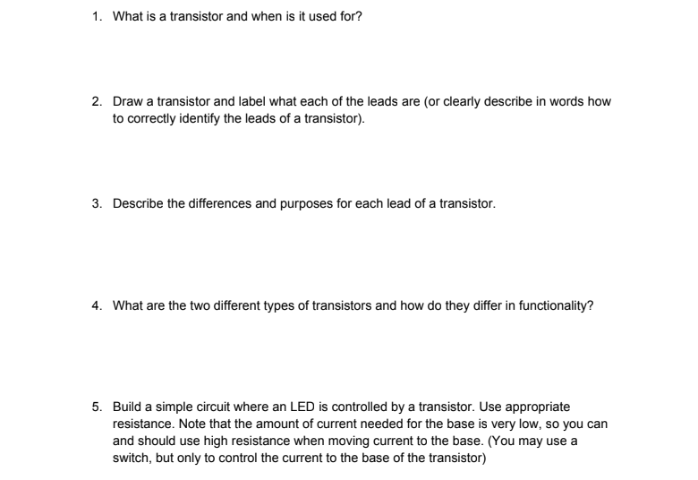 1. What is a transistor and when is it used for?
2. Draw a transistor and label what each of the leads are (or clearly describe in words how
to correctly identify the leads of a transistor).
3. Describe the differences and purposes for each lead of a transistor.
4. What are the two different types of transistors and how do they differ in functionality?
5. Build a simple circuit where an LED is controlled by a transistor. Use appropriate
resistance. Note that the amount of current needed for the base is very low, so you can
and should use high resistance when moving current to the base. (You may use a
switch, but only to control the current to the base of the transistor)