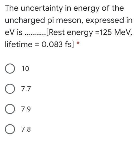 The uncertainty in energy of the
uncharged pi meson, expressed in
eV is .[Rest energy =125 MeV,
lifetime = 0.083 fs] *
O 10
O 7.7
O 7.9
7.8
