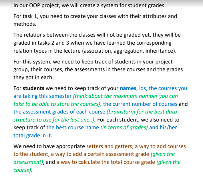 In our OOP project, we will create a system for student grades.
For task 1, you need to create your classes with their attributes and
methods.
The relations between the classes will not be graded yet, they will be
graded in tasks 2 and 3 when we have learned the corresponding
relation types in the lecture (association, aggregation, inheritance).
For this system, we need to keep track of students in your project
group, their courses, the assessments in these courses and the grades
they got in each.
For students we need to keep track of your names, ids, the courses you
are taking this semester (think about the maximum number you can
take to be able to store the courses), the current number of courses and
the assessment grades of each course (brainstorm for the best data
structure to use for the last one..). For each student, we also need to
keep track of the best course name (in terms of grades) and his/her
total grade in it.
We need to have appropriate setters and getters, a way to add courses
to the student, a way to add a certain assessment grade (given the
assessment), and a way to calculate the total course grade (given the
course).
