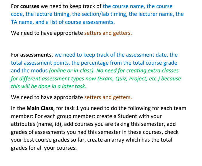 For courses we need to keep track of the course name, the course
code, the lecture timing, the section/lab timing, the lecturer name, the
TA name, and a list of course assessments.
We need to have appropriate setters and getters.
For assessments, we need to keep track of the assessment date, the
total assessment points, the percentage from the total course grade
and the modus (online or in-class). No need for creating extra classes
for different assessment types now (Exam, Quiz, Project, etc.) because
this will be done in a later task.
We need to have appropriate setters and getters.
In the Main Class, for task 1 you need to do the following for each team
member: For each group member: create a Student with your
attributes (name, id), add courses you are taking this semester, add
grades of assessments you had this semester in these courses, check
your best course grades so far, create an array which has the total
grades for all your courses.
