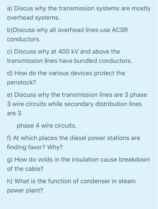 a) Discus why the transmission systems are mostly
overhead systems.
b)Discuss why all overhead lines use ACSR
conductors.
c) Discuss why at 400 kV and above the
transmission lines have bundled conductors.
d) How do the various devices protect the
penstock?
e) Discuss why the transmission lines are 3 phase
3 wire circuits while secondary distribution lines
are 3
phase 4 wire circuits.
At which places the diesel power stations are
finding favor? Why?
g) How do voids in the insulation cause breakdown
of the cable?
h) What is the function of condenser in steam
power plant?
