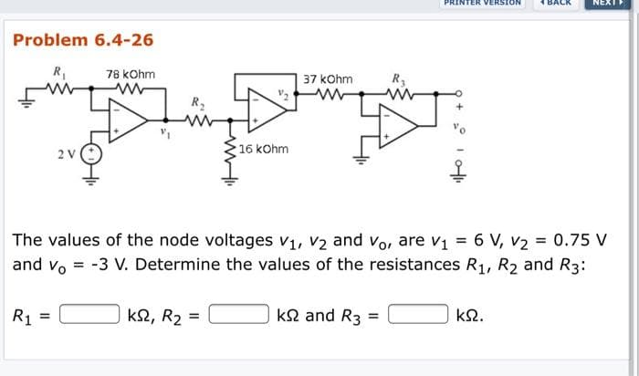 ERSION
NEXT
Problem 6.4-26
R,
78 kOhm
37 kOhm
R3
R2
2V
16 kOhm
The values of the node voltages v1, V2 and vo, are v1 = 6 V, v2 = 0.75 V
and vo = -3 V. Determine the values of the resistances R1, R2 and R3:
%3D
R1
k2, R2 =
ka and R3 =
kΩ.
%3D
