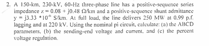 2. A 150-km, 230-kV, 60-Hz three-phase line has a positive-sequence series
impedance z. = 0.08 + j0.48 2/km and a positive-sequence shunt admittance
y = j3.33 *10" S/km. At full load, the line delivers 250 MW at 0.99 p.f.
lagging and at 220 kV. Using the nominal pi circuit, calculate: (a) the ABCD
parameters, (b) the sending-end voltage and current, and (c) the percent
voltage regulation.
